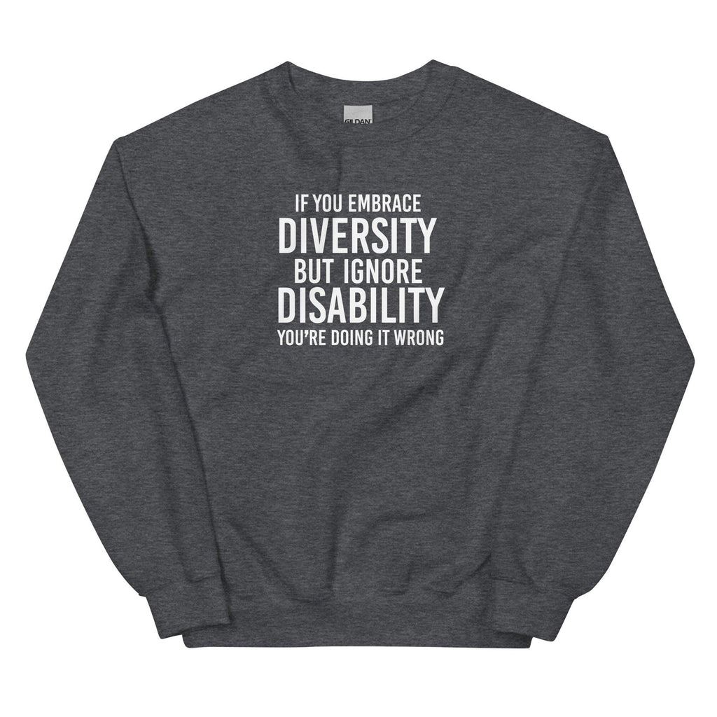 This is an image of the front of an dark heather diversity sweatshirt against a plain background. In the middle of the diversity sweatshirt is a text graphic in bold upper case white letters. The text reads, "If embrace diversity, but ignore disability, you're doing it wrong."