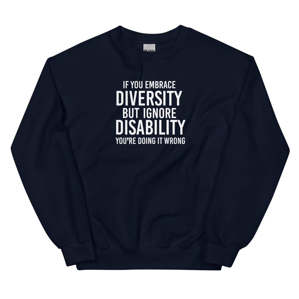This is an image of the front of a navy diversity sweatshirt against a plain background. In the middle of the diversity sweatshirt is a text graphic in bold upper case white letters. The text reads, "If embrace diversity, but ignore disability, you're doing it wrong."