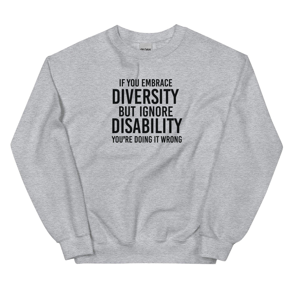 This is an image of the front of a sport grey diversity sweatshirt against a plain background. In the middle of the diversity sweatshirt is a text graphic in bold upper case white letters. The text reads, "If embrace diversity, but ignore disability, you're doing it wrong."