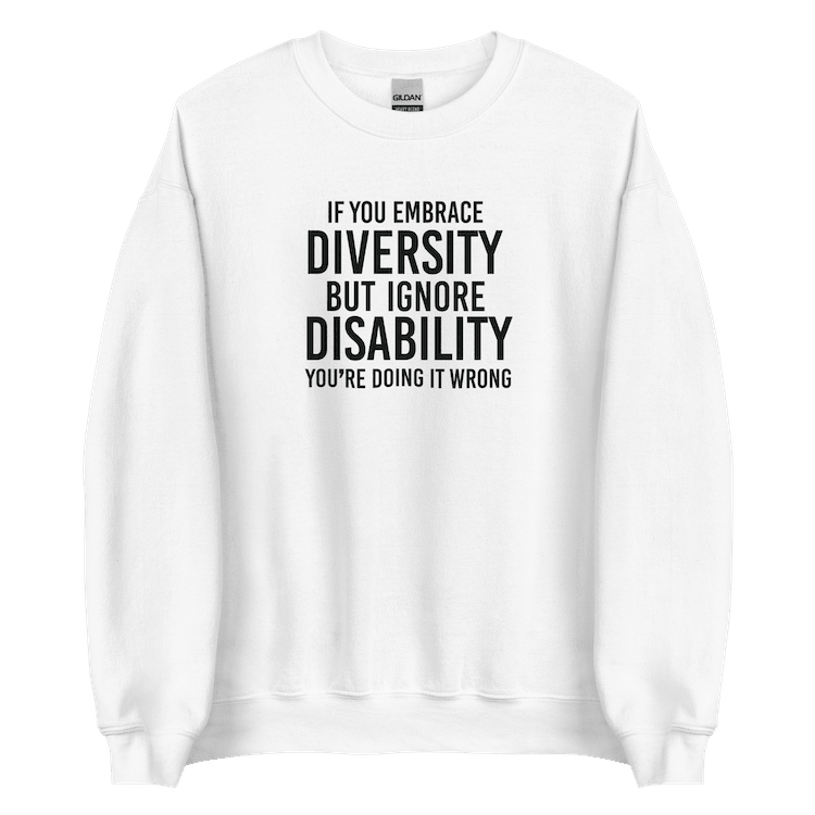 This is an image of the front of a white diversity sweatshirt against a plain background. In the middle of the diversity sweatshirt is a text graphic in bold upper case white letters. The text reads, "If embrace diversity, but ignore disability, you're doing it wrong."