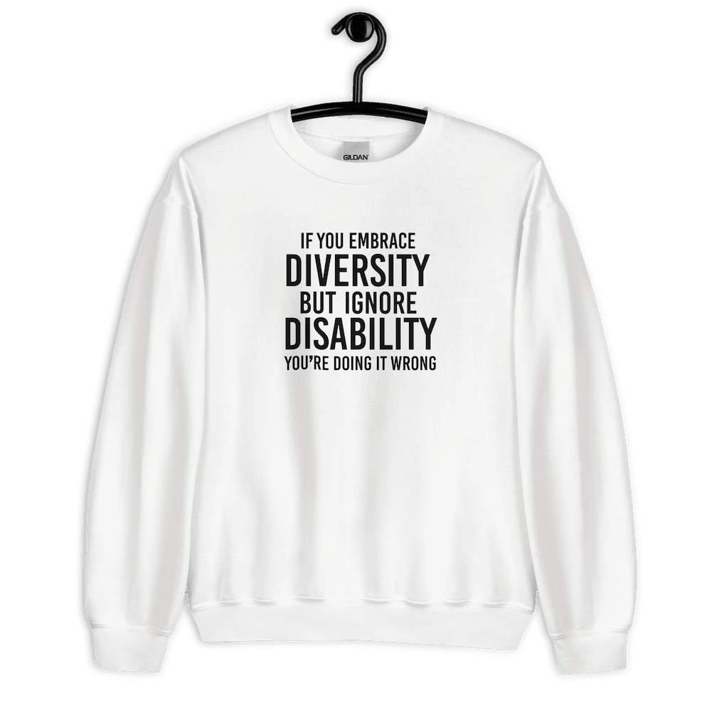 This is an image of the front of a white diversity sweatshirt against a plain background. In the middle of the diversity sweatshirt is a text graphic in bold upper case white letters. The text reads, "If embrace diversity, but ignore disability, you're doing it wrong."