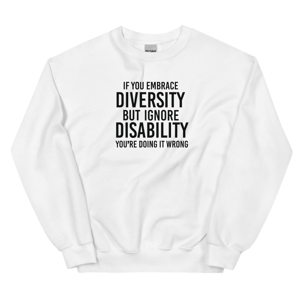 This is an image of the front of a white diversity sweatshirt against a plain background. In the middle of the diversity sweatshirt is a text graphic in bold upper case white letters. The text reads, "If embrace diversity, but ignore disability, you're doing it wrong."