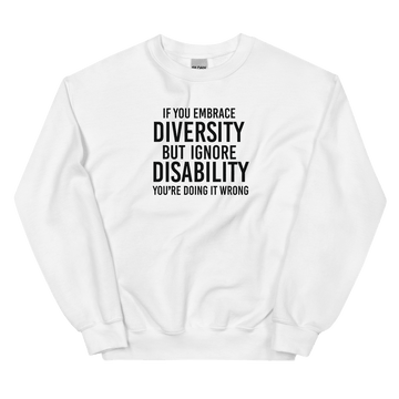 This is an image of the front of a white diversity sweatshirt against a plain background. In the middle of the diversity sweatshirt is a text graphic in bold upper case white letters. The text reads, "If embrace diversity, but ignore disability, you're doing it wrong."
